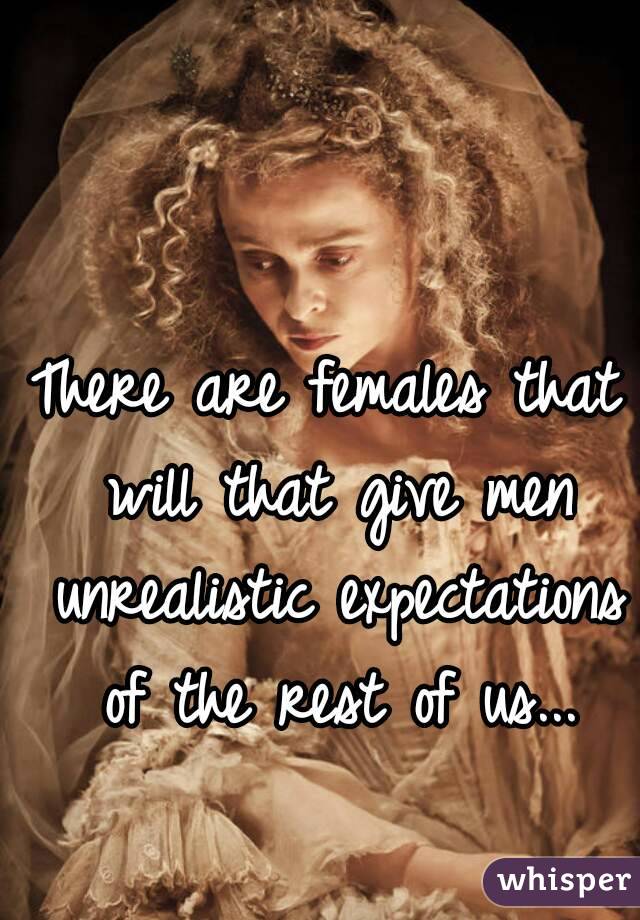 There are females that will that give men unrealistic expectations of the rest of us...