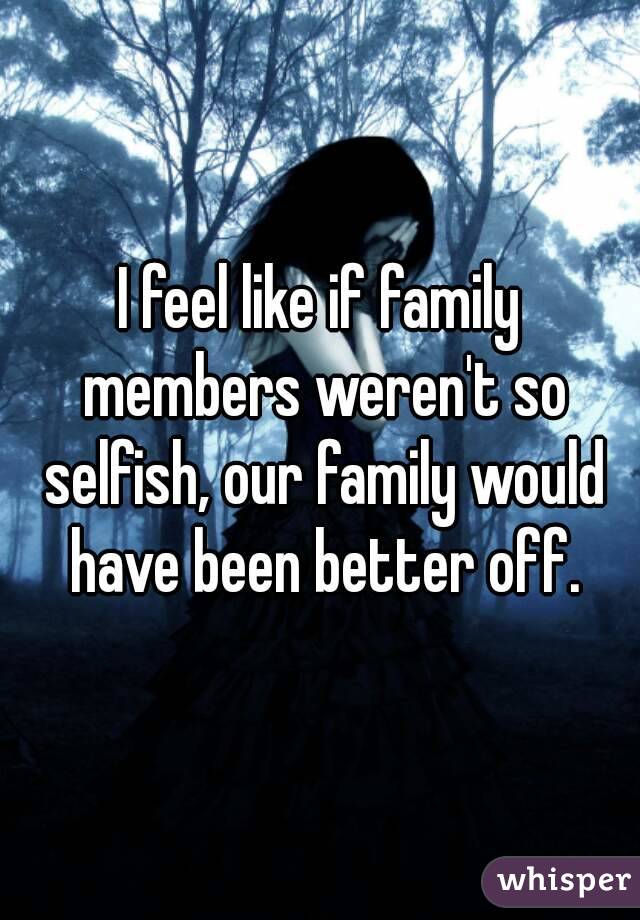 I feel like if family members weren't so selfish, our family would have been better off.