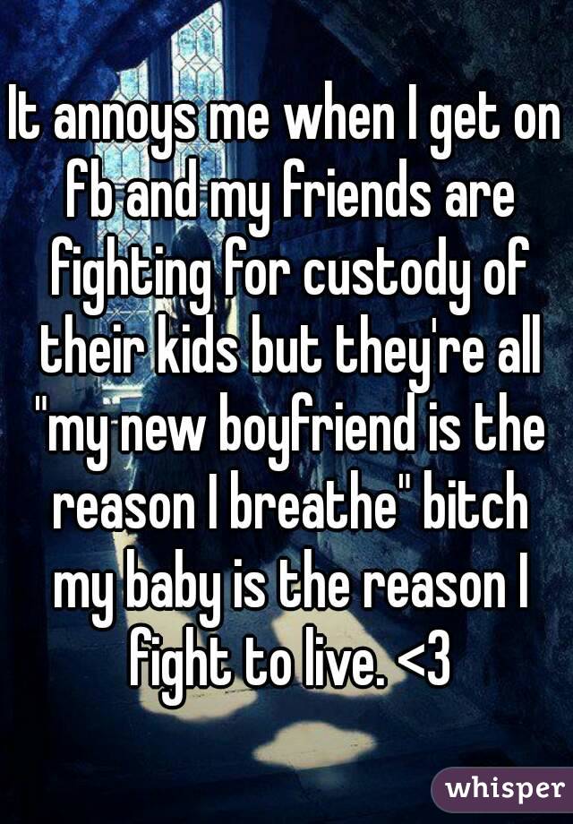 It annoys me when I get on fb and my friends are fighting for custody of their kids but they're all "my new boyfriend is the reason I breathe" bitch my baby is the reason I fight to live. <3