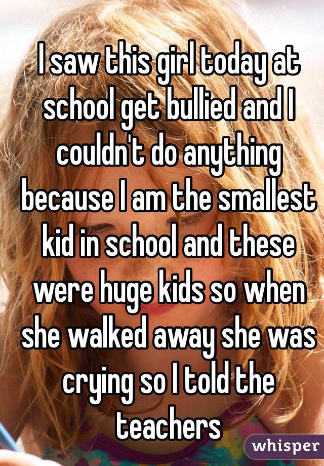 I saw this girl today at school get bullied and I couldn't do anything because I am the smallest kid in school and these were huge kids so when she walked away she was crying so I told the teachers
