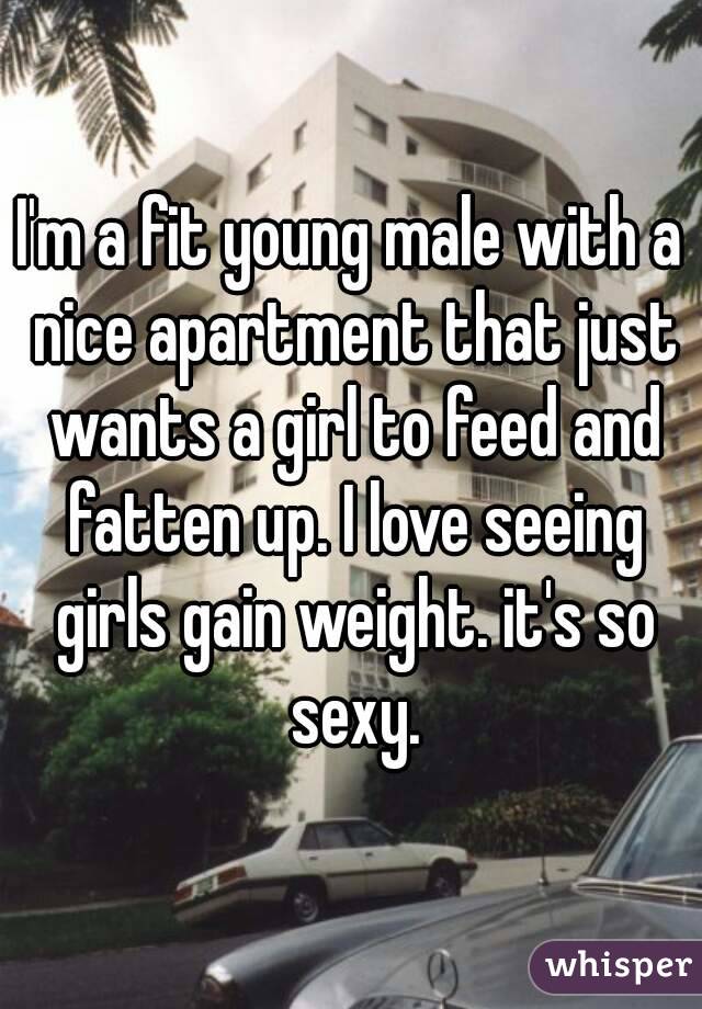 I'm a fit young male with a nice apartment that just wants a girl to feed and fatten up. I love seeing girls gain weight. it's so sexy.