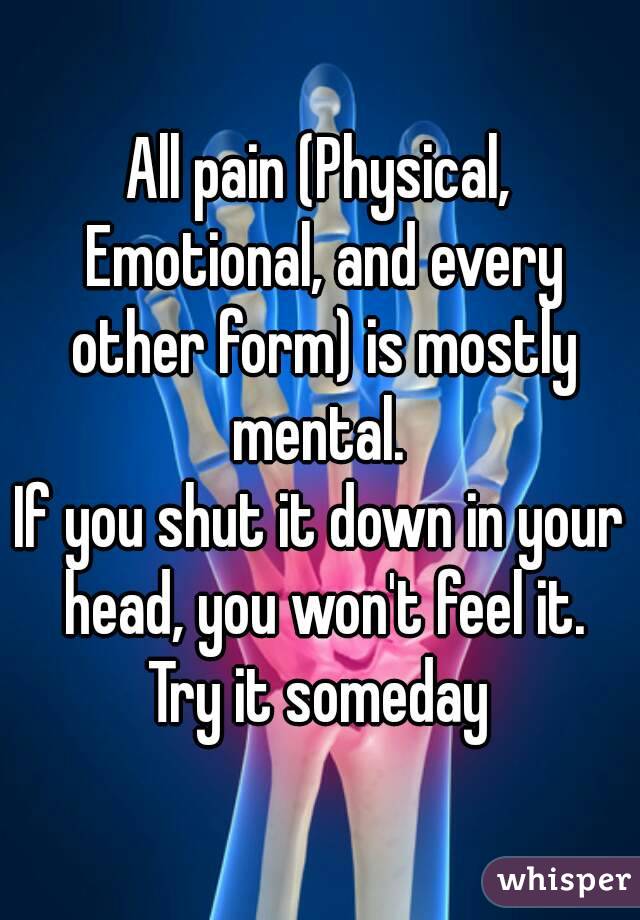 All pain (Physical, Emotional, and every other form) is mostly mental. 
If you shut it down in your head, you won't feel it.
Try it someday