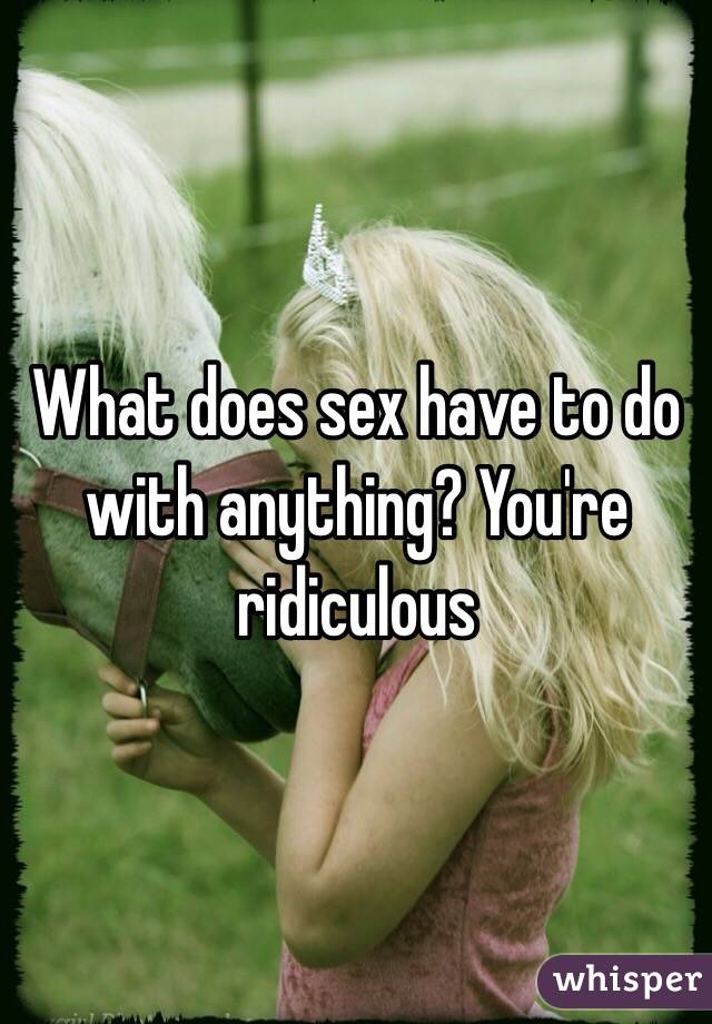 What does sex have to do with anything? You're ridiculous 