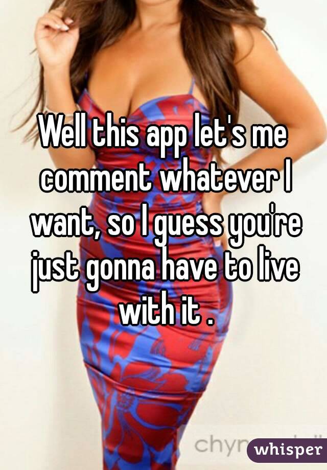 Well this app let's me comment whatever I want, so I guess you're just gonna have to live with it .