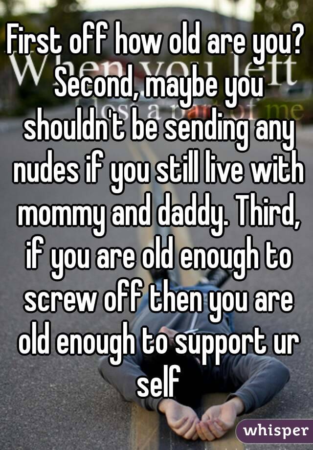 First off how old are you? Second, maybe you shouldn't be sending any nudes if you still live with mommy and daddy. Third, if you are old enough to screw off then you are old enough to support ur self