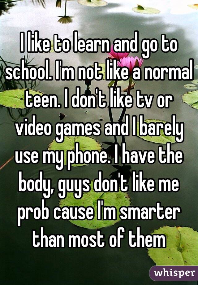 I like to learn and go to school. I'm not like a normal teen. I don't like tv or video games and I barely use my phone. I have the body, guys don't like me prob cause I'm smarter than most of them