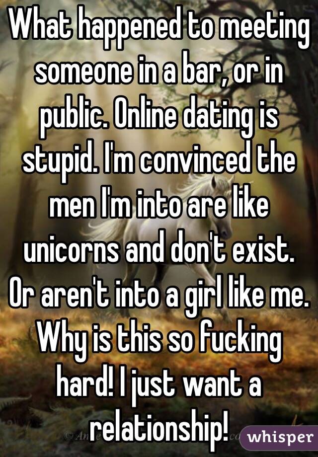 What happened to meeting someone in a bar, or in public. Online dating is stupid. I'm convinced the men I'm into are like unicorns and don't exist. Or aren't into a girl like me. Why is this so fucking hard! I just want a relationship! 