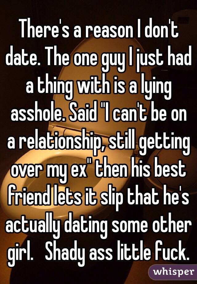 There's a reason I don't date. The one guy I just had a thing with is a lying asshole. Said "I can't be on a relationship, still getting over my ex" then his best friend lets it slip that he's actually dating some other girl.   Shady ass little fuck.  