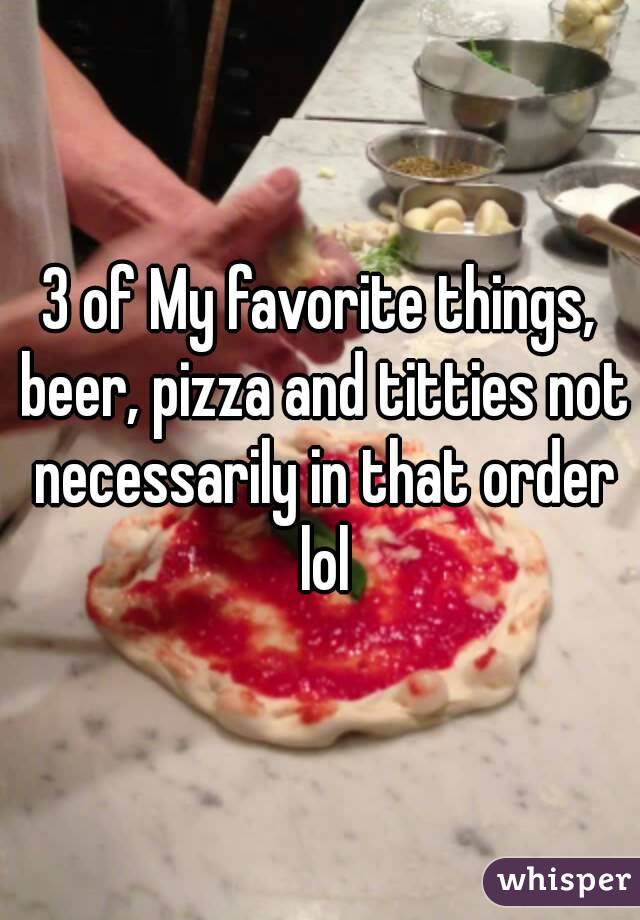 3 of My favorite things, beer, pizza and titties not necessarily in that order lol