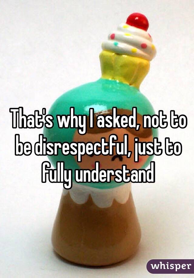 That's why I asked, not to be disrespectful, just to fully understand 