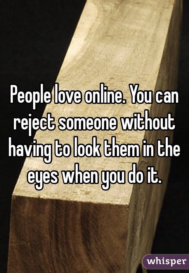 People love online. You can reject someone without having to look them in the eyes when you do it. 