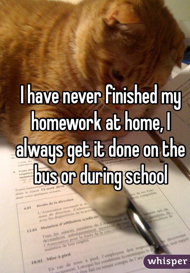 I have never finished my homework at home, I always get it done on the bus or during school
