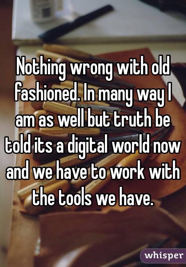 Nothing wrong with old fashioned. In many way I am as well but truth be told its a digital world now and we have to work with the tools we have. 