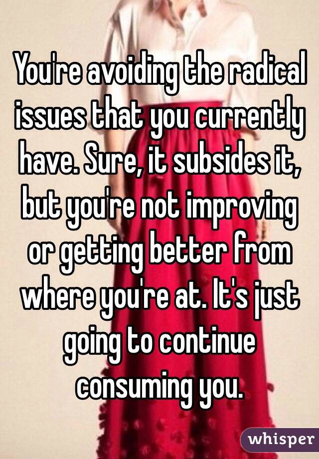 You're avoiding the radical issues that you currently have. Sure, it subsides it, but you're not improving or getting better from where you're at. It's just going to continue consuming you.