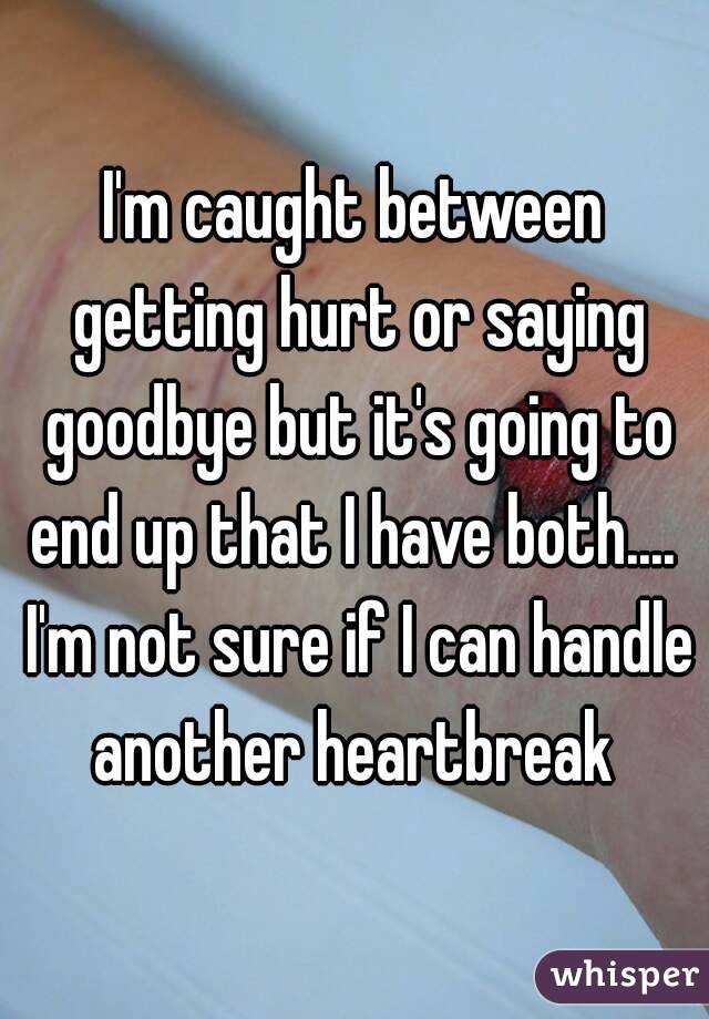 I'm caught between getting hurt or saying goodbye but it's going to end up that I have both....  I'm not sure if I can handle another heartbreak 