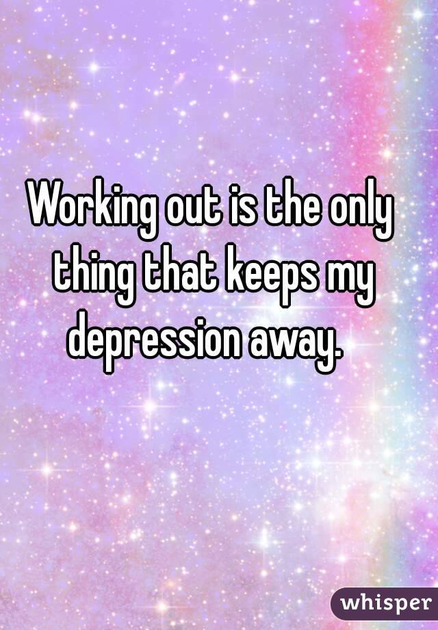Working out is the only thing that keeps my depression away.  