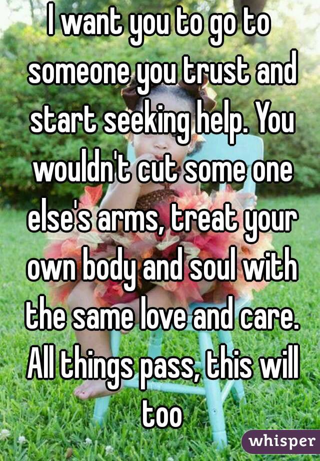 I want you to go to someone you trust and start seeking help. You wouldn't cut some one else's arms, treat your own body and soul with the same love and care. All things pass, this will too