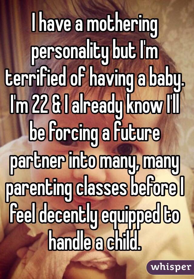  I have a mothering personality but I'm terrified of having a baby. I'm 22 & I already know I'll be forcing a future partner into many, many parenting classes before I feel decently equipped to handle a child.