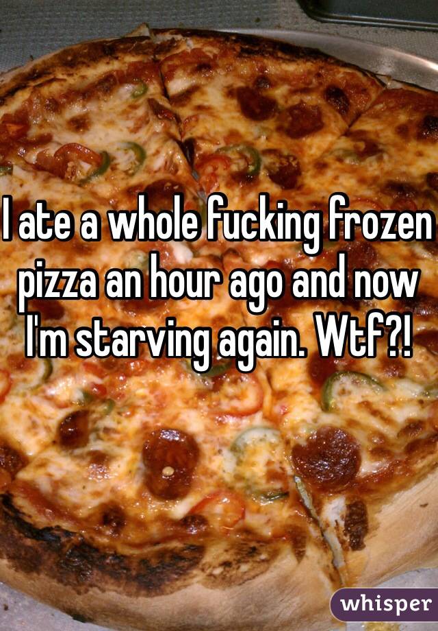 I ate a whole fucking frozen pizza an hour ago and now I'm starving again. Wtf?!