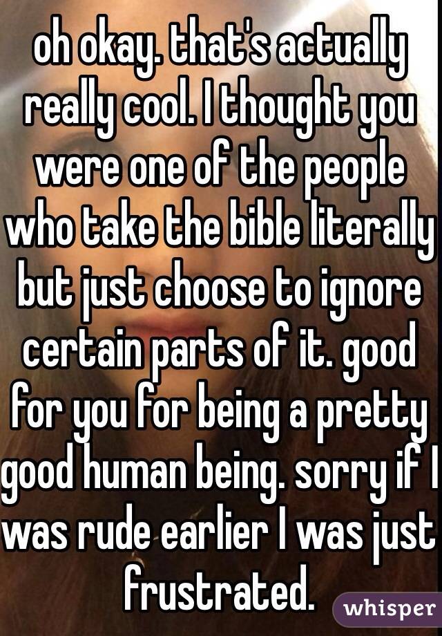 oh okay. that's actually really cool. I thought you were one of the people who take the bible literally but just choose to ignore certain parts of it. good for you for being a pretty good human being. sorry if I was rude earlier I was just frustrated. 