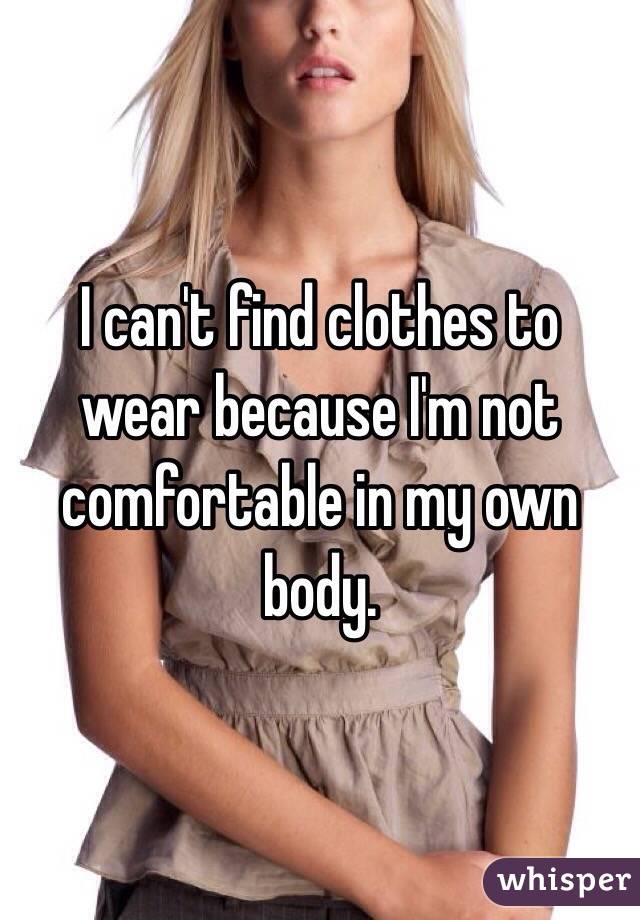 I can't find clothes to wear because I'm not comfortable in my own body. 