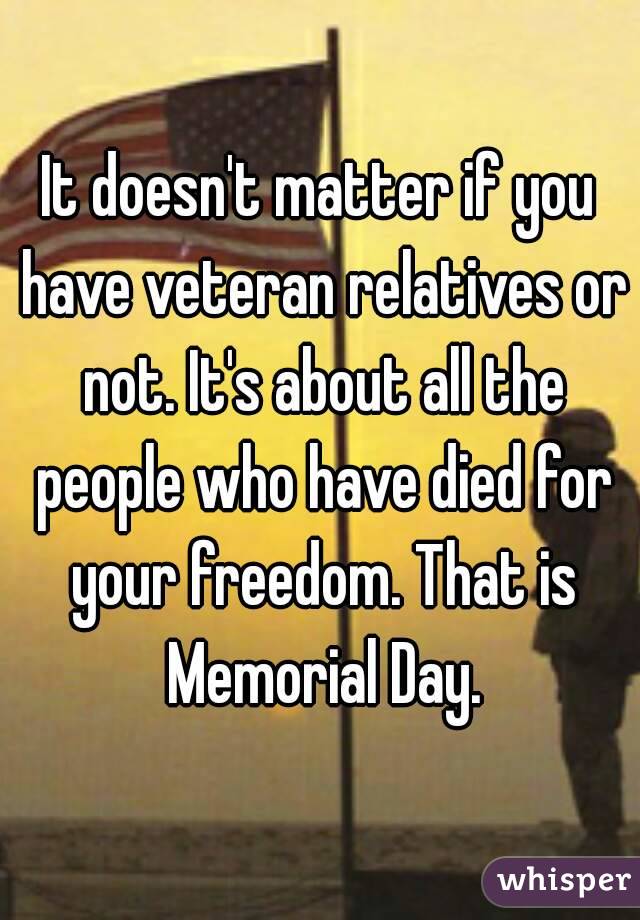 It doesn't matter if you have veteran relatives or not. It's about all the people who have died for your freedom. That is Memorial Day.