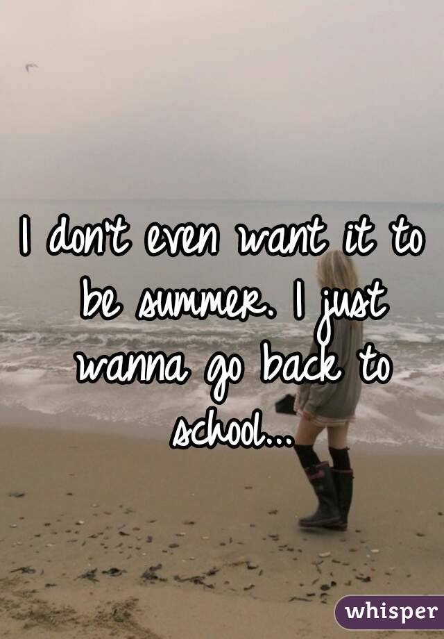 I don't even want it to be summer. I just wanna go back to school...