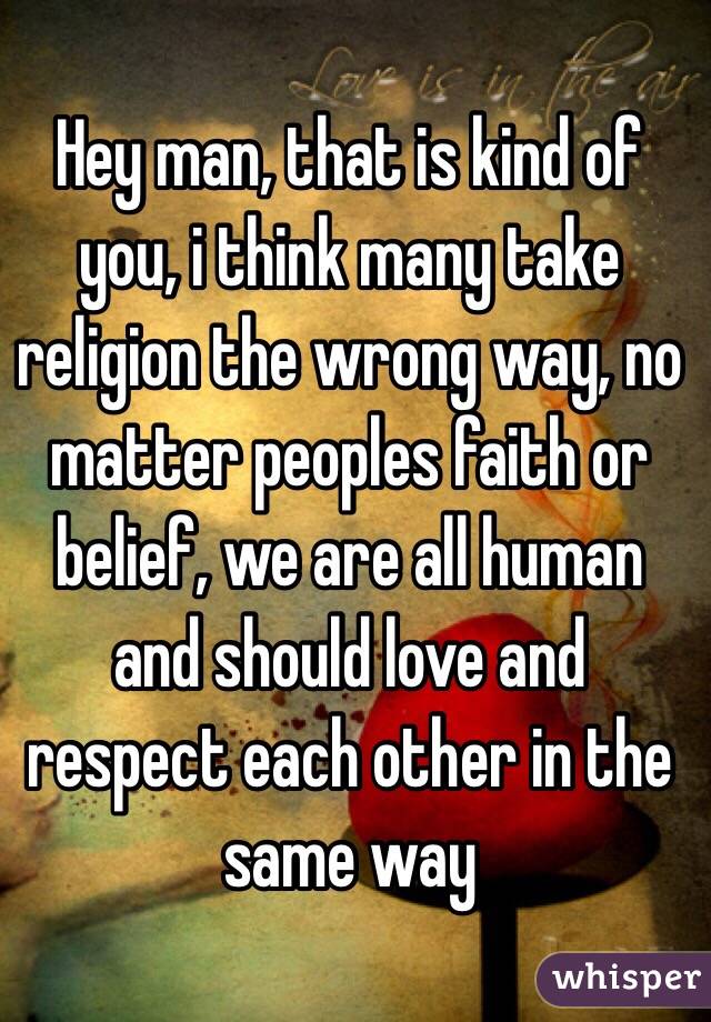 Hey man, that is kind of you, i think many take religion the wrong way, no matter peoples faith or belief, we are all human and should love and respect each other in the same way 