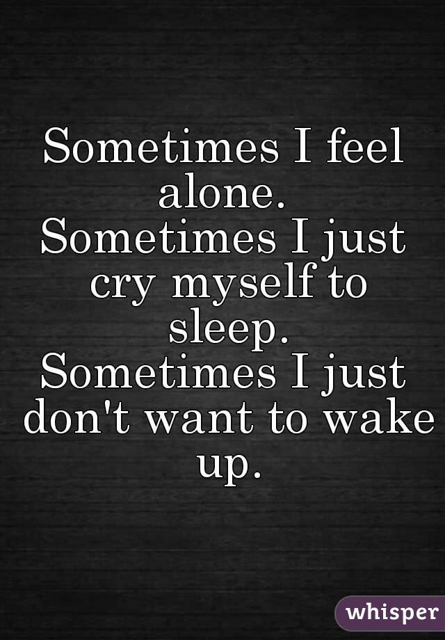 Sometimes I feel alone. 
Sometimes I just cry myself to sleep.
Sometimes I just don't want to wake up.