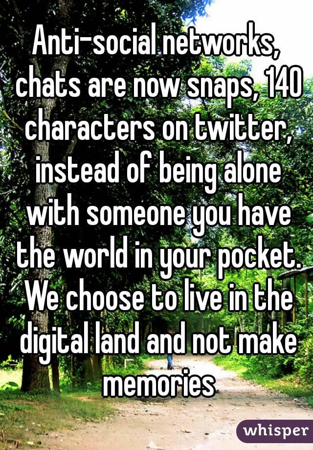 Anti-social networks, chats are now snaps, 140 characters on twitter, instead of being alone with someone you have the world in your pocket. We choose to live in the digital land and not make memories