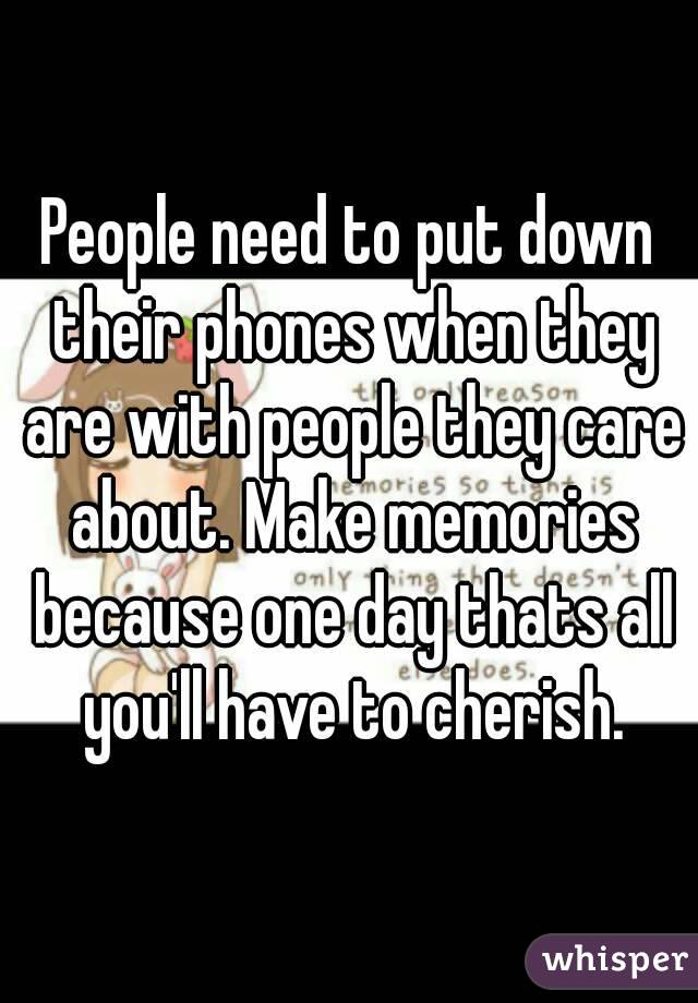 People need to put down their phones when they are with people they care about. Make memories because one day thats all you'll have to cherish.