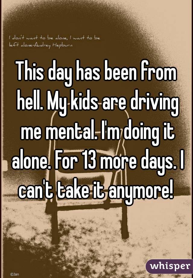 This day has been from hell. My kids are driving me mental. I'm doing it alone. For 13 more days. I can't take it anymore! 