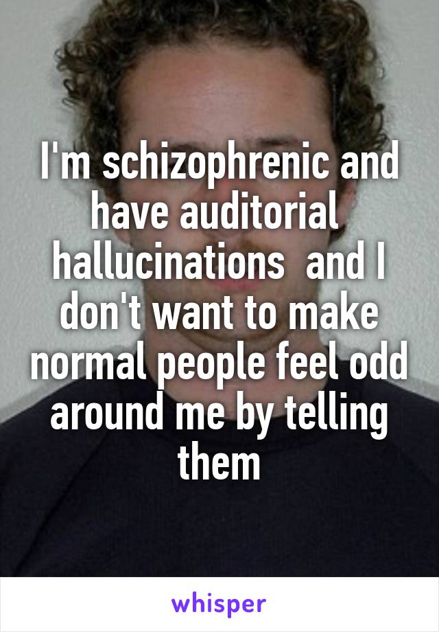I'm schizophrenic and have auditorial  hallucinations  and I don't want to make normal people feel odd around me by telling them