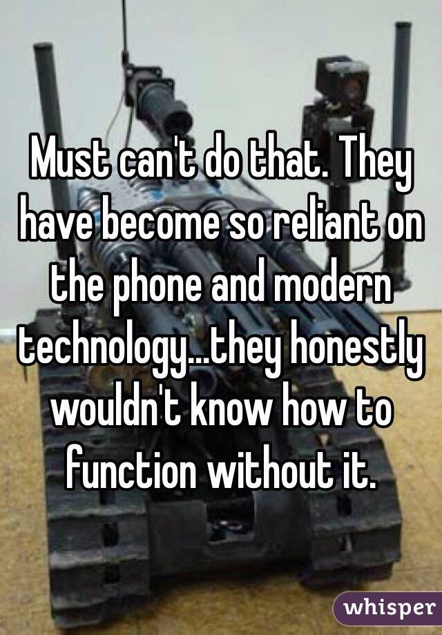 Must can't do that. They have become so reliant on the phone and modern technology...they honestly wouldn't know how to function without it. 