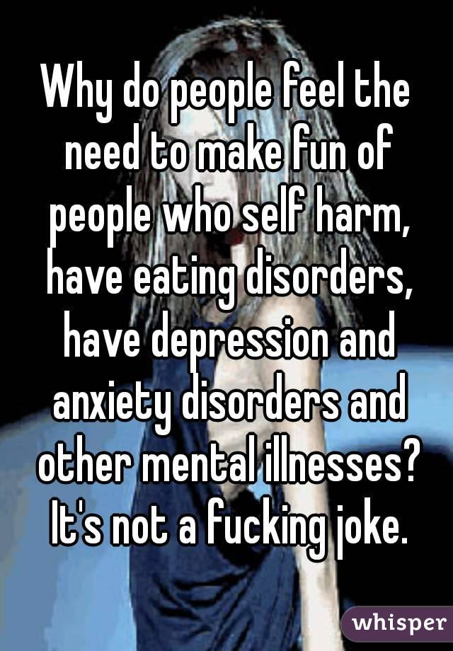 Why do people feel the need to make fun of people who self harm, have eating disorders, have depression and anxiety disorders and other mental illnesses? It's not a fucking joke.