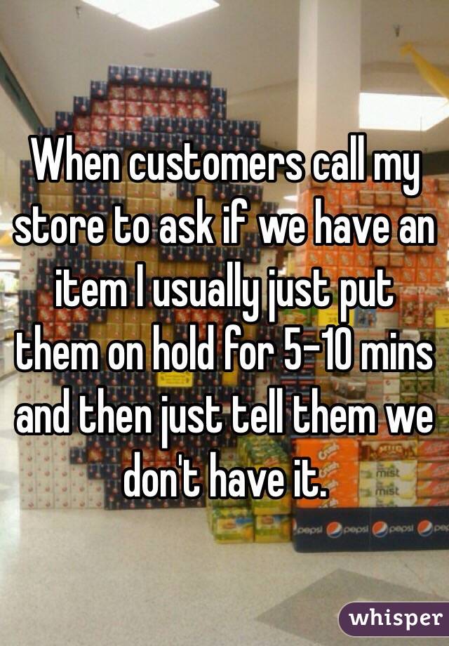 When customers call my store to ask if we have an item I usually just put them on hold for 5-10 mins and then just tell them we don't have it.