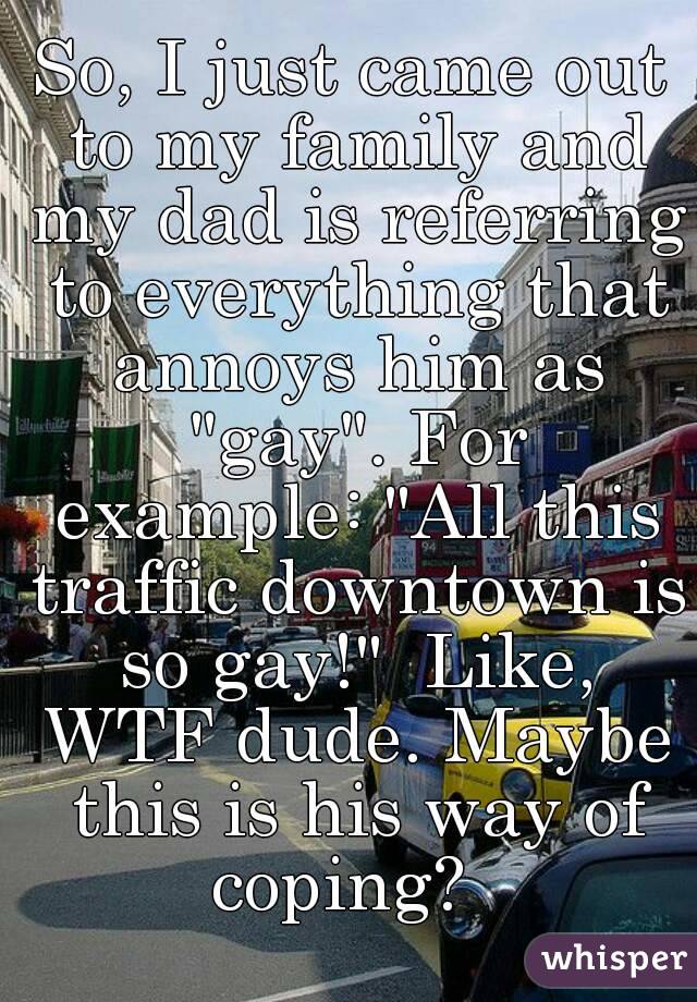So, I just came out to my family and my dad is referring to everything that annoys him as "gay". For example: "All this traffic downtown is so gay!"  Like, WTF dude. Maybe this is his way of coping?  
