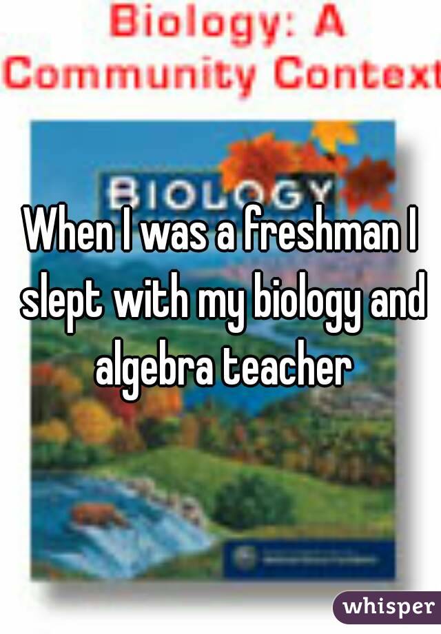 When I was a freshman I slept with my biology and algebra teacher