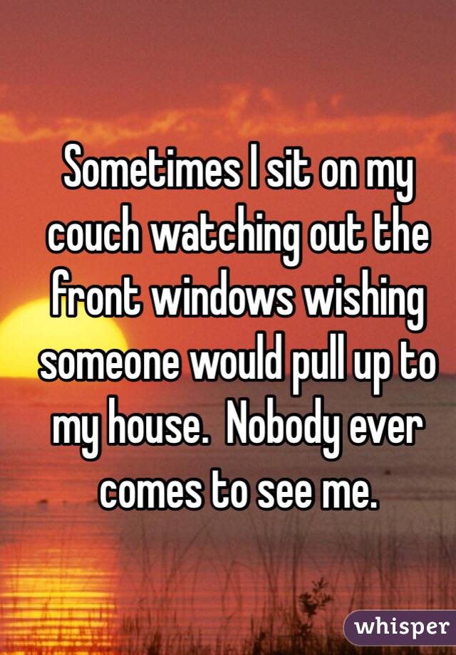 Sometimes I sit on my couch watching out the front windows wishing someone would pull up to my house.  Nobody ever comes to see me.