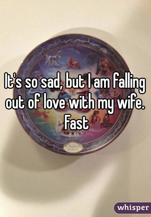 It's so sad, but I am falling out of love with my wife.  Fast