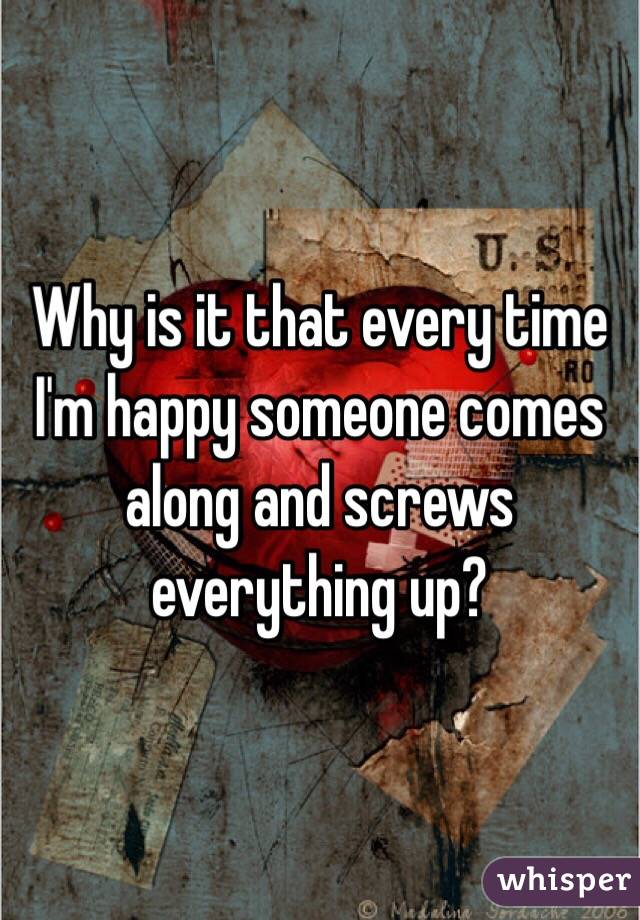 Why is it that every time I'm happy someone comes along and screws everything up?