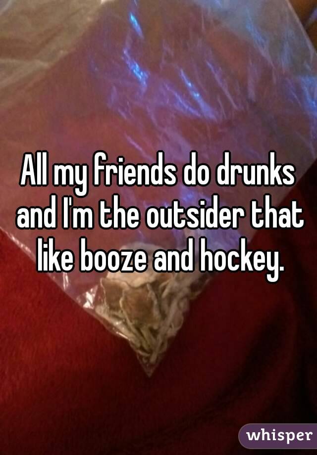 All my friends do drunks and I'm the outsider that like booze and hockey.