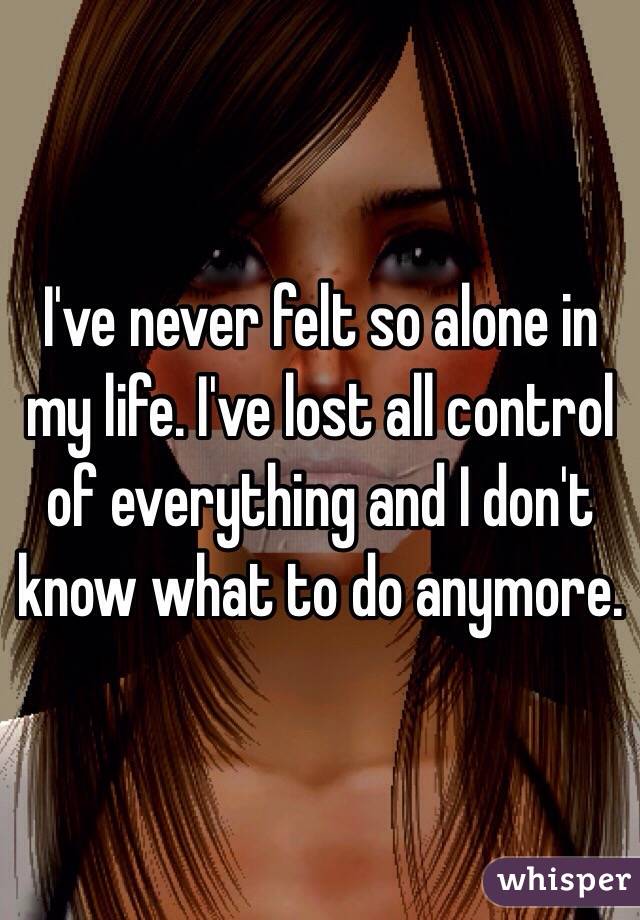 I've never felt so alone in my life. I've lost all control of everything and I don't know what to do anymore. 