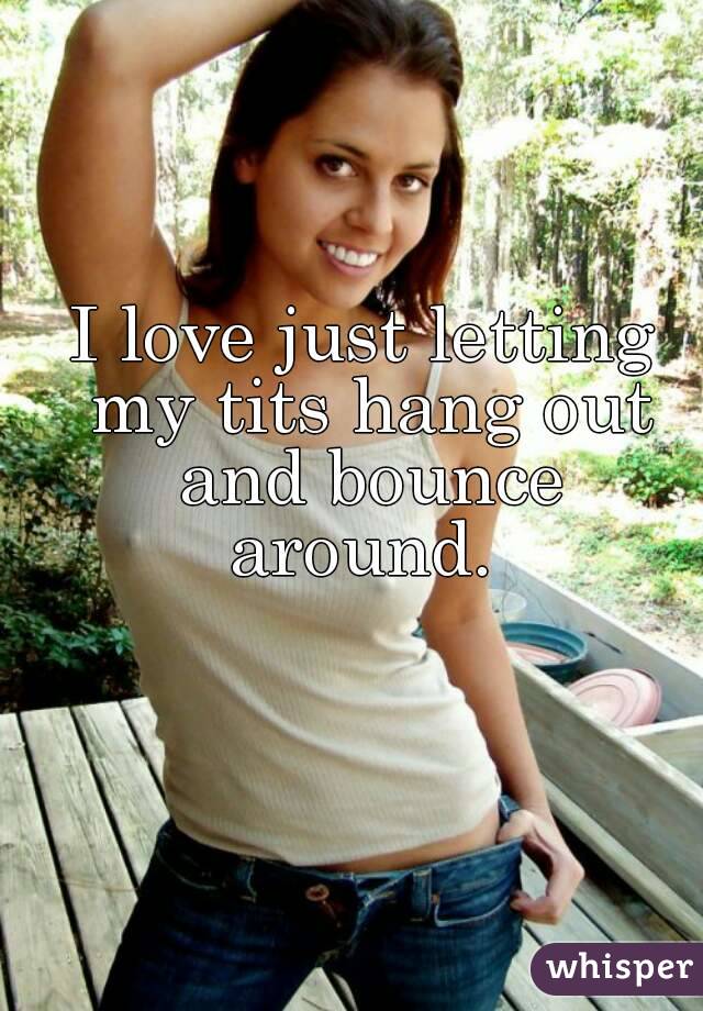 I love just letting my tits hang out and bounce around.