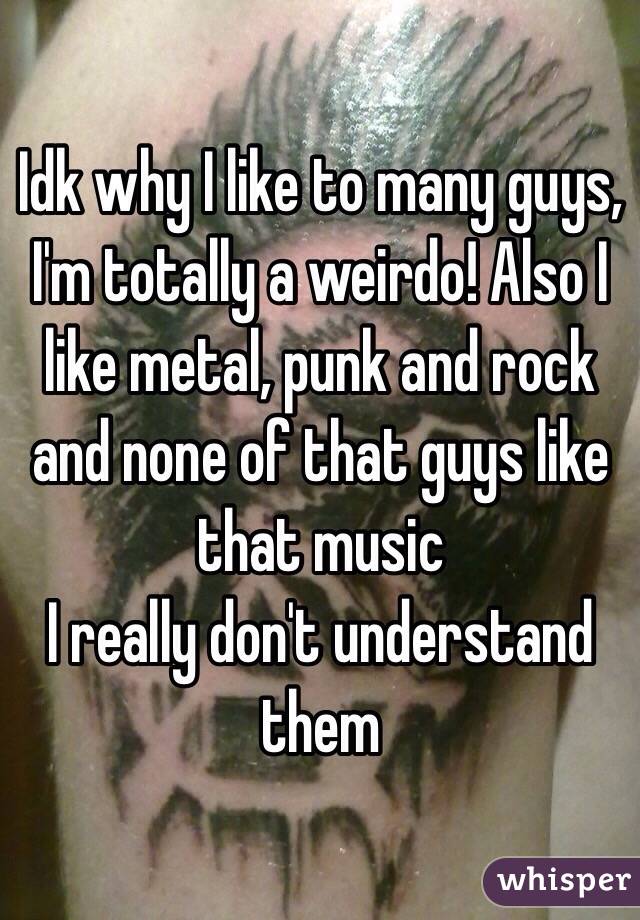 Idk why I like to many guys, I'm totally a weirdo! Also I like metal, punk and rock and none of that guys like that music
I really don't understand them 