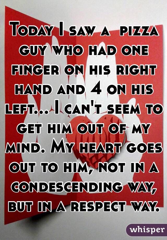 Today I saw a  pizza guy who had one finger on his right hand and 4 on his left... I can't seem to get him out of my mind. My heart goes out to him, not in a condescending way, but in a respect way.