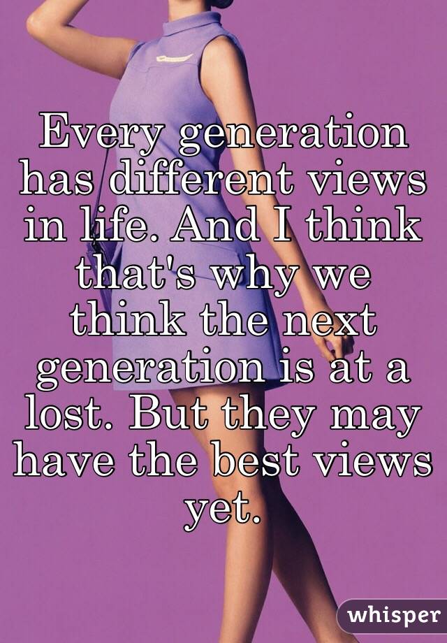 Every generation has different views in life. And I think that's why we think the next generation is at a lost. But they may have the best views yet. 