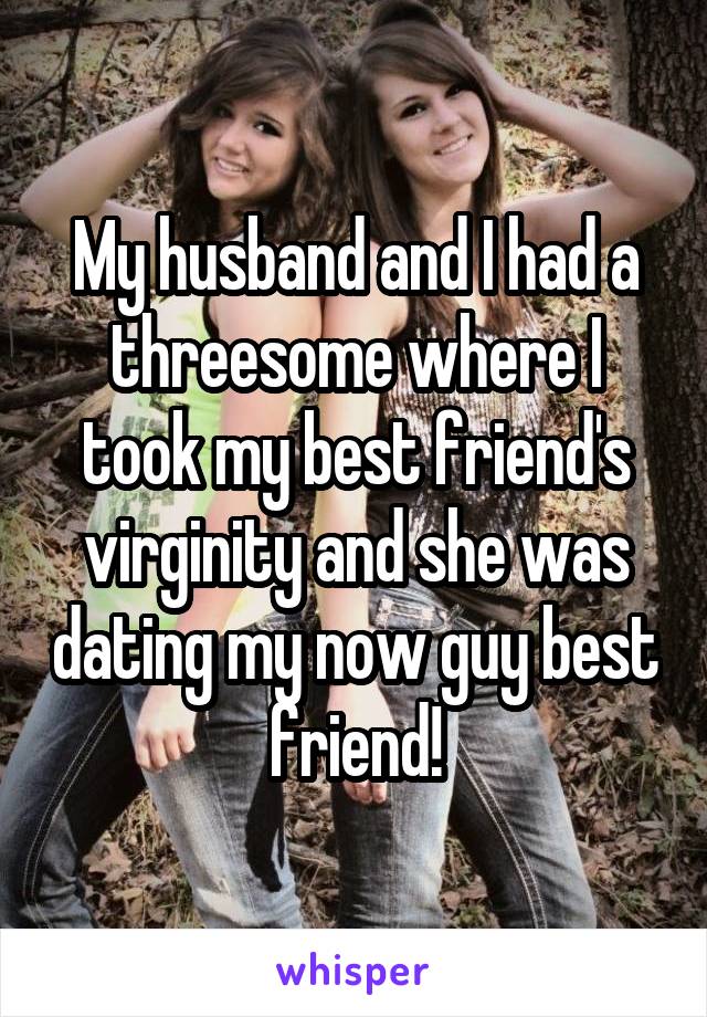 My husband and I had a threesome where I took my best friend's virginity and she was dating my now guy best friend!