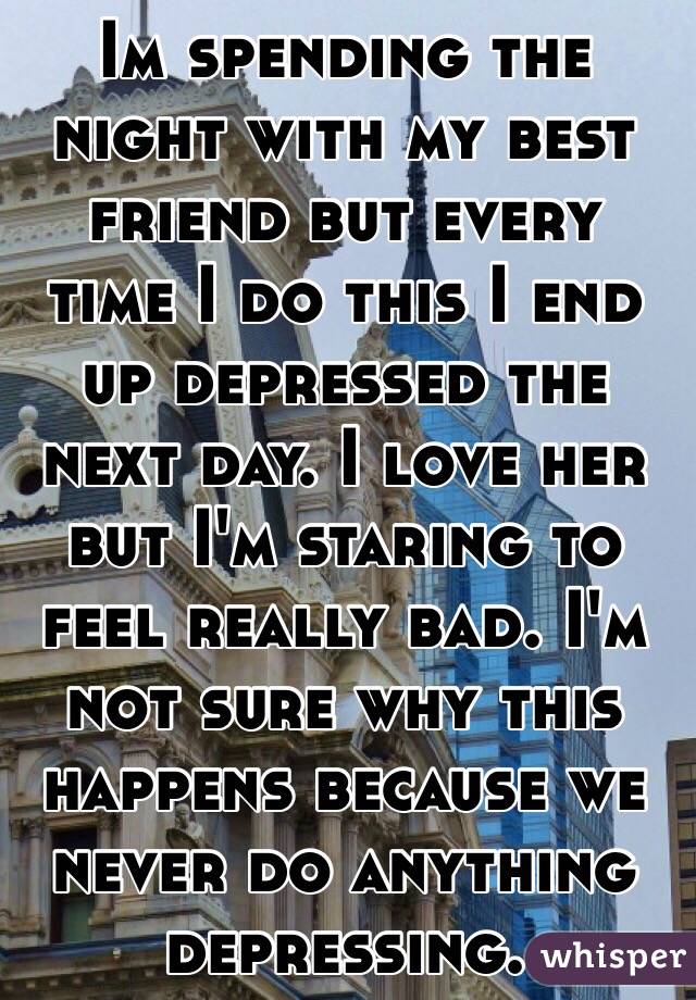 Im spending the night with my best friend but every time I do this I end up depressed the next day. I love her but I'm staring to feel really bad. I'm not sure why this happens because we never do anything depressing. 