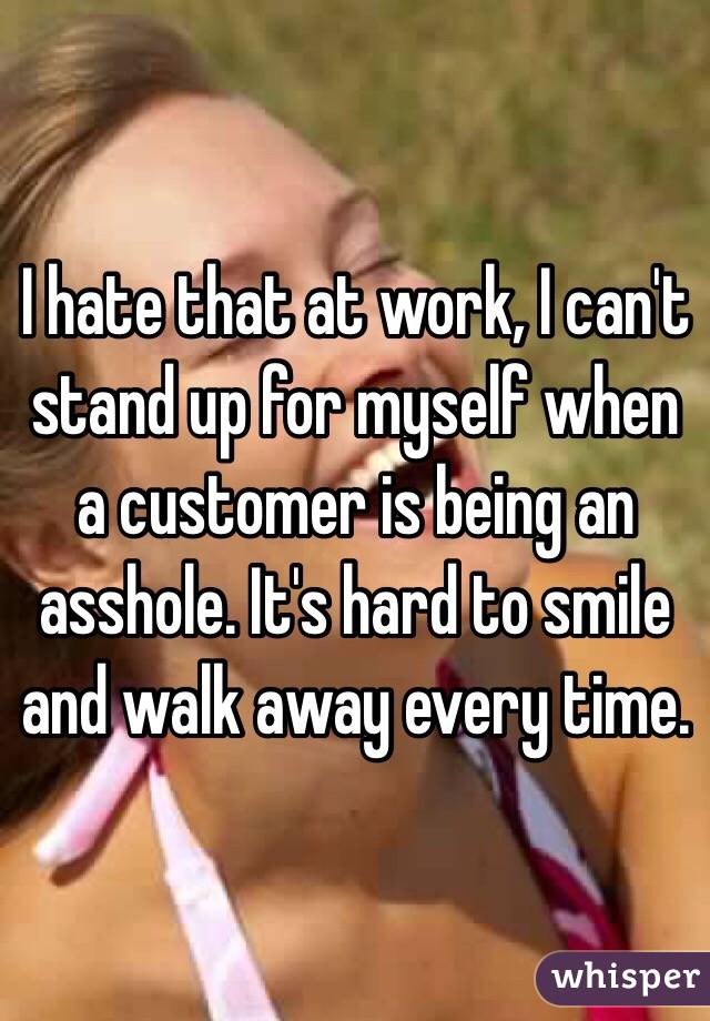 I hate that at work, I can't stand up for myself when a customer is being an asshole. It's hard to smile and walk away every time. 